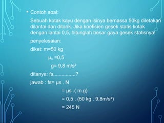 • Contoh soal: 
Sebuah kotak kayu dengan isinya bernassa 50kg diletakan 
dilantai dan ditarik. Jika koefisien gesek statis kotak 
dengan lantai 0,5, hitunglah besar gaya gesek statisnya! 
penyelesaian: 
diket: m=50 kg 
μs =0,5 
g= 9,8 m/s² 
ditanya: fs................? 
jawab : fs= μs . N 
= μs .( m.g) 
= 0,5 . (50 kg . 9,8m/s²) 
= 245 N 
 