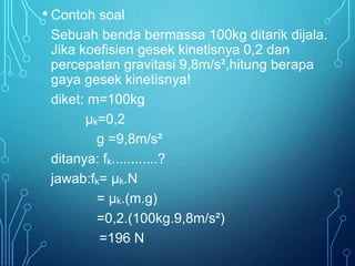 • Contoh soal 
Sebuah benda bermassa 100kg ditarik dijala. 
Jika koefisien gesek kinetisnya 0,2 dan 
percepatan gravitasi 9,8m/s²,hitung berapa 
gaya gesek kinetisnya! 
diket: m=100kg 
μk=0,2 
g =9,8m/s² 
ditanya: fk............? 
jawab:fk= μk.N 
= μk.(m.g) 
=0,2.(100kg.9,8m/s²) 
=196 N 
 