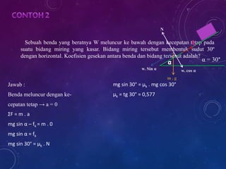 Sebuah benda yang beratnya W meluncur ke bawah dengan kecepatan tetap pada 
suatu bidang miring yang kasar. Bidang miring tersebut membentuk sudut 30º 
dengan horizontal. Koefisien gesekan antara benda dan bidang tersebut adalah? 
Jawab : 
Benda meluncur dengan ke-cepatan 
tetap → a = 0 
ΣF = m . a 
mg sin α – fk = m . 0 
mg sin α = fk 
mg sin 30° = μk . N 
mg sin 30° = μk . mg cos 30° 
μk = tg 30° = 0,577 
w. cos α 
N 
m . g 
w. Sin α 
α = 30° 
 