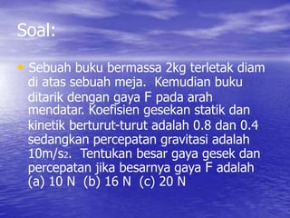 Soal: 
• Sebuah buku bermassa 2kg terletak diam 
di atas sebuah meja. Kemudian buku 
ditarik dengan gaya F pada arah 
mendatar. Koefisien gesekan statik dan 
kinetik berturut-turut adalah 0.8 dan 0.4 
sedangkan percepatan gravitasi adalah 
10m/s2. Tentukan besar gaya gesek dan 
percepatan jika besarnya gaya F adalah 
(a) 10 N (b) 16 N (c) 20 N 
