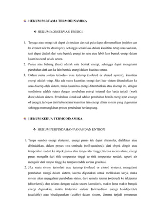 HUKUM PERTAMA TERMODINAMIKA
 HUKUM KONSERVASI ENERGI
1. Tenaga atau energi tak dapat diciptakan dan tak pula dapat dimusnahkan (neither can
be created nor be destroyed), sehingga senantiasa dalam kuantitas tetap atau konstan,
tapi dapat diubah dari satu bentuk energi ke satu atau lebih lain bentuk energi dalam
kuantitas total selalu setara.
2. Panas atau bahang (heat) adalah satu bentuk energi, sehingga dapat mengalami
perubahan dari dan ke lain bentuk energi dalam kuatitas setara.
3. Dalam suatu sistem terisolasi atau tertutup (isolated or closed system), kuantitas
energi adalah tetap. Jika ada suatu kuantitas energi dari luar sistem ditambahkan ke
atau diserap oleh sistem, maka kuantitas energi ditambahkan atau diserap ini, dengan
sendirinya adalah setara dengan perubahan energi internal dan kerja terjadi (work
done) dalam sistem. Perubahan dimaksud adalah perubahan bersih energi (net change
of energi), terlepas dari keberadaan kuantitas lain energi diluar sistem yang digunakan
sehingga memungkinan proses perubahan berlangsung.
HUKUM KEDUA TERMODINAMIKA
 HUKUM PERPINDAHAN PANAS DAN ENTROPI
1. Tanpa sumber energi eksternal, energi panas tak dapat ditransfer, dialihkan atau
dipindahkan, dalam proses swa-sembada (self-sustained), dari obyek dingin atau
temperatur rendah ke obyek panas atau temperatur tinggi; karena secara alami, energi
panas mengalir dari titik temperatur tinggi ke titik temperatur rendah, seperti air
mengalir dari tempat tinggi ke tempat rendah karena gravitasi.
2. Jika suatu sistem terisolasi atau tertutup (isolated or closed system), mengalami
perubahan energi dalam sistem, karena digunakan untuk melakukan kerja, maka
sistem akan mengalami perubahan status, dari semula teratur (ordered) ke takteratur
(disordered), dan selaras dengan waktu secara kumulativ, makin lama makin banyak
energi digunakan, makin takteratur sistem. Ketersediaan energi bisadiperoleh
(available) atau bisadigunakan (usable) dalam sistem, dimana terjadi penurunan
 