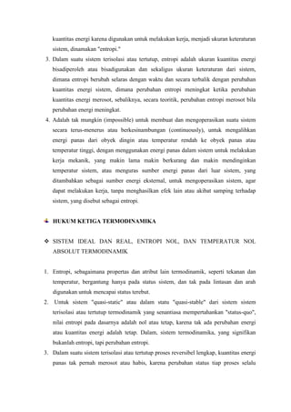 kuantitas energi karena digunakan untuk melakukan kerja, menjadi ukuran keteraturan
sistem, dinamakan "entropi."
3. Dalam suatu sistem terisolasi atau tertutup, entropi adalah ukuran kuantitas energi
bisadiperoleh atau bisadigunakan dan sekaligus ukuran keteraturan dari sistem,
dimana entropi berubah selaras dengan waktu dan secara terbalik dengan perubahan
kuantitas energi sistem, dimana perubahan entropi meningkat ketika perubahan
kuantitas energi merosot, sebaliknya, secara teoritik, perubahan entropi merosot bila
perubahan energi meningkat.
4. Adalah tak mungkin (impossible) untuk membuat dan mengoperasikan suatu sistem
secara terus-menerus atau berkesinambungan (continuously), untuk mengalihkan
energi panas dari obyek dingin atau temperatur rendah ke obyek panas atau
temperatur tinggi, dengan menggunakan energi panas dalam sistem untuk melakukan
kerja mekanik, yang makin lama makin berkurang dan makin mendinginkan
temperatur sistem, atau menguras sumber energi panas dari luar sistem, yang
ditambahkan sebagai sumber energi eksternal, untuk mengoperasikan sistem, agar
dapat melakukan kerja, tanpa menghasilkan efek lain atau akibat samping terhadap
sistem, yang disebut sebagai entropi.
HUKUM KETIGA TERMODINAMIKA
 SISTEM IDEAL DAN REAL, ENTROPI NOL, DAN TEMPERATUR NOL
ABSOLUT TERMODINAMIK
1. Entropi, sebagaimana propertas dan atribut lain termodinamik, seperti tekanan dan
temperatur, bergantung hanya pada status sistem, dan tak pada lintasan dan arah
digunakan untuk mencapai status terebut.
2. Untuk sistem "quasi-static" atau dalam statu "quasi-stable" dari sistem sistem
terisolasi atau tertutup termodinamik yang senantiasa mempertahankan "status-quo",
nilai entropi pada dasarnya adalah nol atau tetap, karena tak ada perubahan energi
atau kuantitas energi adalah tetap. Dalam, sistem termodinamika, yang signifikan
bukanlah entropi, tapi perubahan entropi.
3. Dalam suatu sistem terisolasi atau tertutup proses reversibel lengkap, kuantitas energi
panas tak pernah merosot atau habis, karena perubahan status tiap proses selalu
 