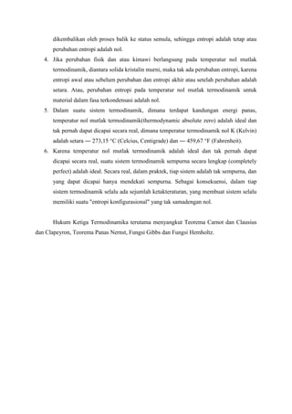 dikembalikan oleh proses balik ke status semula, sehingga entropi adalah tetap atau
perubahan entropi adalah nol.
4. Jika perubahan fisik dan atau kimawi berlangsung pada temperatur nol mutlak
termodinamik, diantara solida kristalin murni, maka tak ada perubahan entropi, karena
entropi awal atau sebelum perubahan dan entropi akhir atau setelah perubahan adalah
setara. Atau, perubahan entropi pada temperatur nol mutlak termodinamik untuk
material dalam fasa terkondensasi adalah nol.
5. Dalam suatu sistem termodinamik, dimana terdapat kandungan energi panas,
temperatur nol mutlak termodinamik(thermodynamic absolute zero) adalah ideal dan
tak pernah dapat dicapai secara real, dimana temperatur termodinamik nol K (Kelvin)
adalah setara ― 273,15 °C (Celcius, Centigrade) dan ― 459,67 °F (Fahrenheit).
6. Karena temperatur nol mutlak termodinamik adalah ideal dan tak pernah dapat
dicapai secara real, suatu sistem termodinamik sempurna secara lengkap (completely
perfect) adalah ideal. Secara real, dalam praktek, tiap sistem adalah tak sempurna, dan
yang dapat dicapai hanya mendekati sempurna. Sebagai konsekuensi, dalam tiap
sistem termodinamik selalu ada sejumlah ketakteraturan, yang membuat sistem selalu
memiliki suatu "entropi konfigurasional" yang tak samadengan nol.
Hukum Ketiga Termodinamika terutama menyangkut Teorema Carnot dan Clausius
dan Clapeyron, Teorema Panas Nernst, Fungsi Gibbs dan Fungsi Hemholtz.
 