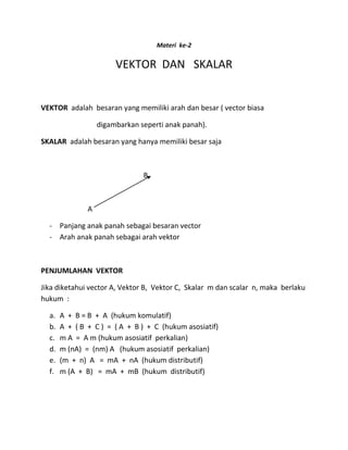Materi ke-2
VEKTOR DAN SKALAR
VEKTOR adalah besaran yang memiliki arah dan besar ( vector biasa
digambarkan seperti anak panah).
SKALAR adalah besaran yang hanya memiliki besar saja
B
A
- Panjang anak panah sebagai besaran vector
- Arah anak panah sebagai arah vektor
PENJUMLAHAN VEKTOR
Jika diketahui vector A, Vektor B, Vektor C, Skalar m dan scalar n, maka berlaku
hukum :
a. A + B = B + A (hukum komulatif)
b. A + ( B + C ) = ( A + B ) + C (hukum asosiatif)
c. m A = A m (hukum asosiatif perkalian)
d. m (nA) = (nm) A (hukum asosiatif perkalian)
e. (m + n) A = mA + nA (hukum distributif)
f. m (A + B) = mA + mB (hukum distributif)
 
