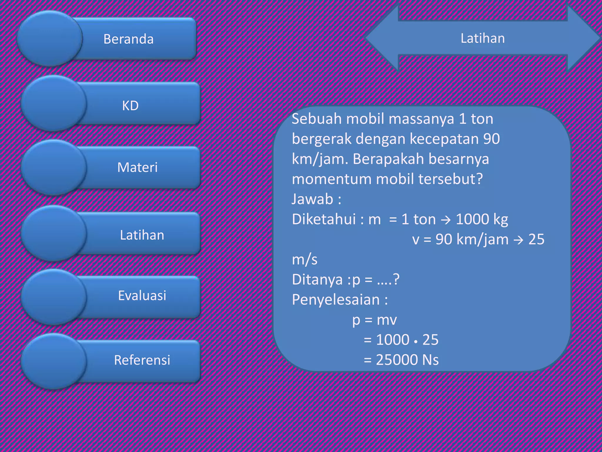 Latihan
Sebuah mobil massanya 1 ton
bergerak dengan kecepatan 90
km/jam. Berapakah besarnya
momentum mobil tersebut?
Jawab :
Diketahui : m = 1 ton  1000 kg
v = 90 km/jam  25
m/s
Ditanya :p = ….?
Penyelesaian :
p = mv
= 1000 • 25
= 25000 Ns
Beranda
KD
Materi
Latihan
Evaluasi
Referensi
 