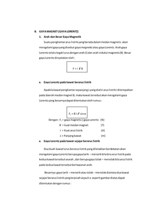 B. GAYAMAGNET (GAYALORENTZ)
1. Arah dan Besar Gaya Magnetik
Suatupenghantararus listrikyangberadadalammedanmagnetic akan
mengalami gayayangdisebut gaya magneticatau gaya Lorentz.Arahgaya
Lorentzselalutegaklurusdenganarah(I) dan arah induksi magnetic(B).Besar
gaya Lorentzdinyatakanoleh:
F = I 𝓵 B
a. Gaya Lorentz pada kawat berarus listrik
Apabilakawatpenghantarsepanjang Lyangdialiri aruslistrikIditempatkan
pada daerahmedanmagnetB, makakawat tersebutakanmengalami gaya
Lorentzyang besarnyadapatditentukanolehrumus:
FL = B I 𝓵 sinα
Dengan: FL = gaya magnetic/gaya Lorentz (N)
B = kuat medanmagnet (T)
I = Kuat aruslistrik (A)
L = Panjangkawat (m)
a. Gaya Lorentz pada kawat sejajar berarus listrik
Dua buah kawatlurusberaruslistrikyangdiletakkanberdekatanakan
mengalami gayaLorentzberupagayatarik – menarikbilabiraarus listrikpada
keduakawattersebutsearah,dan berupagaya tolak – menolakbilaaruslistrik
pada keduakawattersebutberlawananarah.
Besarnya gaya tarik – menarikatau tolak – menolakdiantaraduakawat
sejajarberaruslistrikyangterpisahsejauha seperti gambardiatasdapat
ditentukandenganrumus:
 