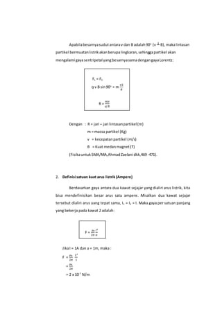 Apabilabesarnyasudutantarav dan B adalah90o
(v ┴ B), makalintasan
partikel bermuatanlistrikakanberupalingkaran,sehinggapartikel akan
mengalami gayasentripetal yangbesarnyasamadengangayaLorentz:
FL = FS
q v B sin90o
= m
𝑣2
𝑅
R =
𝑚𝑣
𝑞 B
Dengan : R = jari – jari lintasanpartikel (m)
m = massa partikel (Kg)
v = kecepatanpartikel (m/s)
B = Kuat medanmagnet(T)
(FisikauntukSMA/MA,AhmadZaelani dkk,469-471).
2. Definisi satuan kuat arus listrik(Ampere)
Berdasarkan gaya antara dua kawat sejajar yang dialiri arus listrik, kita
bisa mendefinisikan besar arus satu ampere. Misalkan dua kawat sejajar
tersebut dialiri arus yang tepat sama, I1 = I2 = I. Maka gaya per satuan panjang
yang bekerja pada kawat 2 adalah:
F =
µ₀
2𝜋
𝐼²
𝑎
JikaI = 1A dan a = 1m, maka :
F =
µ₀
2𝜋
1²
1
=
µ₀
2𝜋
= 2 x 10-7
N/m
 
