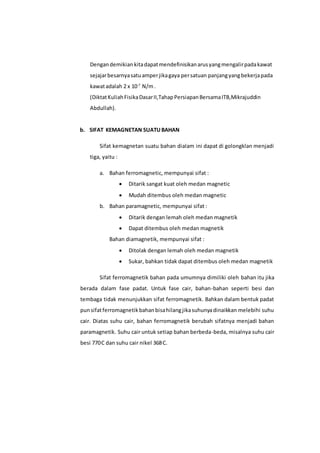 Dengandemikian kitadapatmendefinisikanarusyangmengalirpadakawat
sejajarbesarnyasatuamperjikagaya persatuan panjangyangbekerjapada
kawatadalah 2 x 10-7
N/m.
(DiktatKuliahFisikaDasarII,TahapPersiapanBersamaITB,Mikrajuddin
Abdullah).
b. SIFAT KEMAGNETAN SUATUBAHAN
Sifat kemagnetan suatu bahan dialam ini dapat di golongklan menjadi
tiga, yaitu :
a. Bahan ferromagnetic, mempunyai sifat :
 Ditarik sangat kuat oleh medan magnetic
 Mudah ditembus oleh medan magnetic
b. Bahan paramagnetic, mempunyai sifat :
 Ditarik dengan lemah oleh medan magnetik
 Dapat ditembus oleh medan magnetik
Bahan diamagnetik, mempunyai sifat :
 Ditolak dengan lemah oleh medan magnetik
 Sukar, bahkan tidak dapat ditembus oleh medan magnetik
Sifat ferromagnetik bahan pada umumnya dimiliki oleh bahan itu jika
berada dalam fase padat. Untuk fase cair, bahan-bahan seperti besi dan
tembaga tidak menunjukkan sifat ferromagnetik. Bahkan dalam bentuk padat
punsifatferromagnetikbahanbisahilangjikasuhunyadinaikkan melebihi suhu
cair. Diatas suhu cair, bahan ferromagnetik berubah sifatnya menjadi bahan
paramagnetik. Suhu cair untuk setiap bahan berbeda-beda, misalnya suhu cair
besi 770.
C dan suhu cair nikel 368.
C.
 