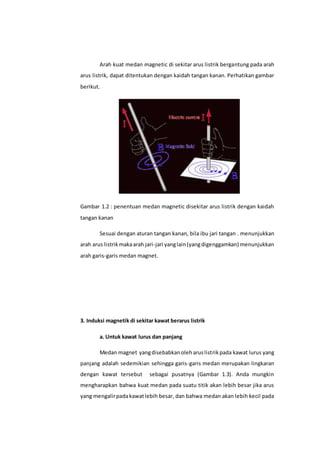 Arah kuat medan magnetic di sekitar arus listrik bergantung pada arah
arus listrik, dapat ditentukan dengan kaidah tangan kanan. Perhatikan gambar
berikut.
Gambar 1.2 : penentuan medan magnetic disekitar arus listrik dengan kaidah
tangan kanan
Sesuai dengan aturan tangan kanan, bila ibu jari tangan . menunjukkan
arah arus listrikmakaarah jari-jari yanglain(yangdigenggamkan) menunjukkan
arah garis-garis medan magnet.
3. Induksi magnetik di sekitar kawat berarus listrik
a. Untuk kawat lurus dan panjang
Medan magnet yangdisebabkanoleharuslistrikpada kawat lurus yang
panjang adalah sedemikian sehingga garis-garis medan merupakan lingkaran
dengan kawat tersebut sebagai pusatnya (Gambar 1.3). Anda mungkin
mengharapkan bahwa kuat medan pada suatu titik akan lebih besar jika arus
yang mengalirpadakawatlebih besar, dan bahwa medan akan lebih kecil pada
 