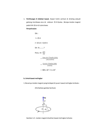 1. Perhitungan B didekat kawat. Kawat listrik vertical di dinding sebuah
gedung membawa arus dc sebesar 25 A Keatas . Berapa medan magnet
pada titik 10 cm di utara kawa
Penyelesaian:
Dik :
I = 25 A
r= 10 cm = 0,10 m
Dit : B………..?
Peny : B =
µ0I
2πr
=
( 4πx 10−7T.m/A) (25A)
(2π) (0,10 m)
=
(2x 10−7 T.m/A) (25A)
(0.10m)
= 500 x 10-7
= 5 x 10-5
b. Untuk kawat melingkar
1. Besarnya medan magnet yang terdapat di pusat kawat melingkar terbuka :
(Perhatikan gambar berikut).
Gambar 1.4 : medan magnet disekitar kawat melingkar terbuka
 