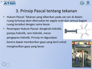 3. Prinsip Pascal tentang tekanan
• Hukum Pascal: Tekanan yang diberikan pada zat cair di dalam
ruang tertutup akan diteruskan ke segala arah dan semua bagian
ruang tersebut dengan sama besar.
• Penerapan Hukum Pascal: dongkrak hidrolik,
pompa hidrolik, rem hidrolik, mesin
pengepres hidrolik. Prinsip ini digunakan
karena dapat memberikan gaya yang kecil untuk
menghasilkan gaya yang besar.
 