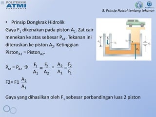 3. Prinsip Pascal tentang tekanan
• Prinsip Dongkrak Hidrolik
Gaya F1 dikenakan pada piston A1. Zat cair
menekan ke atas sebesar PA1. Tekanan ini
diteruskan ke piston A2. Ketinggian
PistonA1 = PistonA2.
PA1 = PA2  =
F2= F1
Gaya yang dihasilkan oleh F1 sebesar perbandingan luas 2 piston
2
2
1
1
A
F
A
F

1
2
1
2
F
F
A
A

1
2
A
A
 