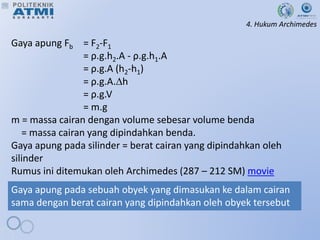 4. Hukum Archimedes
Gaya apung Fb = F2-F1
= ρ.g.h2.A - ρ.g.h1.A
= ρ.g.A (h2-h1)
= ρ.g.A.h
= ρ.g.V
= m.g
m = massa cairan dengan volume sebesar volume benda
= massa cairan yang dipindahkan benda.
Gaya apung pada silinder = berat cairan yang dipindahkan oleh
silinder
Rumus ini ditemukan oleh Archimedes (287 – 212 SM) movie
Gaya apung pada sebuah obyek yang dimasukan ke dalam cairan
sama dengan berat cairan yang dipindahkan oleh obyek tersebut
 