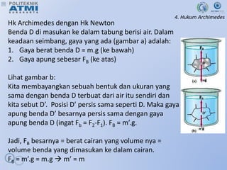 4. Hukum Archimedes
Hk Archimedes dengan Hk Newton
Benda D di masukan ke dalam tabung berisi air. Dalam
keadaan seimbang, gaya yang ada (gambar a) adalah:
1. Gaya berat benda D = m.g (ke bawah)
2. Gaya apung sebesar FB (ke atas)
Lihat gambar b:
Kita membayangkan sebuah bentuk dan ukuran yang
sama dengan benda D terbuat dari air itu sendiri dan
kita sebut D’. Posisi D’ persis sama seperti D. Maka gaya
apung benda D’ besarnya persis sama dengan gaya
apung benda D (ingat Fb = F2-F1). FB = m’.g.
Jadi, FB besarnya = berat cairan yang volume nya =
volume benda yang dimasukan ke dalam cairan.
FB = m’.g = m.g  m’ = m
 