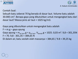 4. Hukum Archimedes
Contoh Soal:
Sebuah batu seberat 70 kg berada di dasar laut. Volume batu adalah
30.000 cm3. Berapa gaya yang dibutuhkan untuk mengangkat batu dari
dasar laut? Massa jenis air laut = 1025 kg/m3.
Gaya yang dibutuhkan untuk mengangkat batu adalah
F = m.g – gaya apung
Gaya apung = mair laut.g = ρair laut. Vbenda.g = 1025. 0,03 m3. 9,8 = 301,35N
F = 70. 9,8 - 301,35 = 384,65 N
Di dalam air, batu seolah-olah massanya = 384,65 / 9.8 = 39,25 kg
 