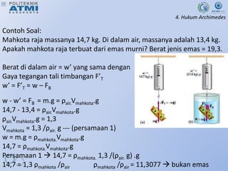 4. Hukum Archimedes
Contoh Soal:
Mahkota raja massanya 14,7 kg. Di dalam air, massanya adalah 13,4 kg.
Apakah mahkota raja terbuat dari emas murni? Berat jenis emas = 19,3.
Berat di dalam air = w’ yang sama dengan
Gaya tegangan tali timbangan F’T
w’ = F’T = w – FB
w - w’ = FB = m.g = ρair.Vmahkota.g
14,7 - 13,4 = ρair.Vmahkota.g
ρair.Vmahkota.g = 1,3
Vmahkota = 1,3 /ρair. g --- (persamaan 1)
w = m.g = ρmahkota.Vmahkota.g
14,7 = ρmahkota.Vmahkota.g
Persamaan 1  14,7 = ρmahkota. 1,3 /(ρair. g) .g
14,7 = 1,3 ρmahkota /ρair ρmahkota /ρair = 11,3077  bukan emas
 
