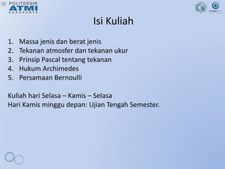 Isi Kuliah
1. Massa jenis dan berat jenis
2. Tekanan atmosfer dan tekanan ukur
3. Prinsip Pascal tentang tekanan
4. Hukum Archimedes
5. Persamaan Bernoulli
Kuliah hari Selasa – Kamis – Selasa
Hari Kamis minggu depan: Ujian Tengah Semester.
 