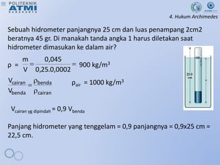 4. Hukum Archimedes
Sebuah hidrometer panjangnya 25 cm dan luas penampang 2cm2
beratnya 45 gr. Di manakah tanda angka 1 harus diletakan saat
hidrometer dimasukan ke dalam air?
ρ = 900 kg/m3
ρair = 1000 kg/m3
Vcairan yg dipindah = 0,9 Vbenda
Panjang hidrometer yang tenggelam = 0,9 panjangnya = 0,9x25 cm =
22,5 cm.


0002
,
0
.
25
,
0
045
,
0
V
m
cairan
benda
benda
cairan
V
V



 