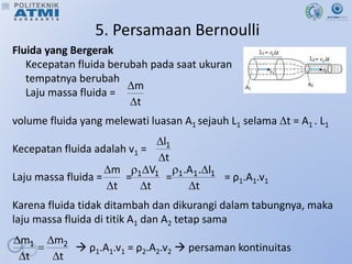 5. Persamaan Bernoulli
Fluida yang Bergerak
Kecepatan fluida berubah pada saat ukuran
tempatnya berubah
Laju massa fluida =
volume fluida yang melewati luasan A1 sejauh L1 selama t = A1 . L1
Kecepatan fluida adalah v1 =
Laju massa fluida = = = = ρ1.A1.v1
Karena fluida tidak ditambah dan dikurangi dalam tabungnya, maka
laju massa fluida di titik A1 dan A2 tetap sama
 ρ1.A1.v1 = ρ2.A2.v2  persaman kontinuitas
t
m


t
l1


t
m


t
V1
1



t
l
.
A
. 1
1
1



t
m
t
m 2
1





 