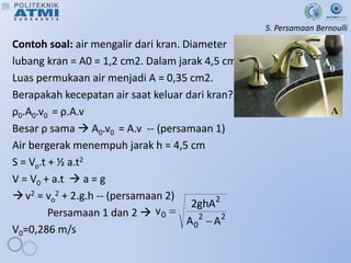 5. Persamaan Bernoulli
Contoh soal: air mengalir dari kran. Diameter
lubang kran = A0 = 1,2 cm2. Dalam jarak 4,5 cm
Luas permukaan air menjadi A = 0,35 cm2.
Berapakah kecepatan air saat keluar dari kran?
ρ0.A0.v0 = ρ.A.v
Besar ρ sama  A0.v0 = A.v -- (persamaan 1)
Air bergerak menempuh jarak h = 4,5 cm
S = Vo.t + ½ a.t2
V = V0 + a.t  a = g
v2 = vo
2 + 2.g.h -- (persamaan 2)
Persamaan 1 dan 2 
V0=0,286 m/s
2
2
0
2
0
A
A
ghA
2
v


 