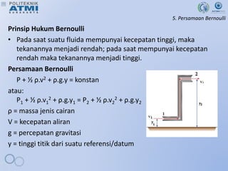 5. Persamaan Bernoulli
Prinsip Hukum Bernoulli
• Pada saat suatu fluida mempunyai kecepatan tinggi, maka
tekanannya menjadi rendah; pada saat mempunyai kecepatan
rendah maka tekanannya menjadi tinggi.
Persamaan Bernoulli
P + ½ ρ.v2 + ρ.g.y = konstan
atau:
P1 + ½ ρ.v1
2 + ρ.g.y1 = P2 + ½ ρ.v2
2 + ρ.g.y2
ρ = massa jenis cairan
V = kecepatan aliran
g = percepatan gravitasi
y = tinggi titik dari suatu referensi/datum
 