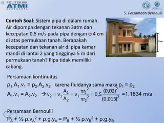 5. Persamaan Bernoulli
Contoh Soal: Sistem pipa di dalam rumah.
Air dipompa dengan tekanan 3atm dan
kecepatan 0,5 m/s pada pipa dengan ф 4 cm
di atas permukaan tanah. Berapakah
kecepatan dan tekanan air di pipa kamar
mandi di lantai 2 yang tingginya 5 m dari
permukaan tanah? Pipa tidak memiliki
cabang.
Persamaan kontinuitas
ρ1.A1.v1 = ρ2.A2.v2 karena fluidanya sama maka ρ1 = ρ2
A1.v1 = A2.v2  =1,1834 m/s
Persamaan Bernoulli
PA + ½ ρ.vA
2 + ρ.g.yA = PB + ½ ρ.vB
2 + ρ.g.yB
2
2
2
2
2
1
1
2
1
1
2
)
013
,
0
(
)
02
,
0
(
5
,
0
r
r
v
A
A
v
v 




 