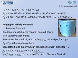 5. Persamaan Bernoulli
PB = PA + ½ ρ(vA
2 - vB
2) + ρ.g (yA- yB)
PB = 3. 105 N/m2 + ½ 1000 (0,522 - 1,18342) + 1000. 9,8 (0-5)
PB = 3. 105 – 565,0178 – 49000 = 250434,9822 N/m2 = 2,5043 atm
Penerapan Prinsip Bernoulli
1. Teorema Torricelli
Keadaan: menghitung kecepatan fluida di titik 1
Titik 2: permukaan fluida.
Persamaan Bernoulli: P1 + ½ ρ.v1
2 + ρ.g.y1 = P2 + ½ ρ.v2
2 + ρ.g.y2
P1 = P2 = tekanan atmosphere;
kecepatan fluida di permukaan sangat kecil, dapat dianggap = 0
P1 + ½ ρ.v1
2 + ρ.g.y1 = P2 + 0 + ρ.g.y2
½ v1
2 + g.y1 = g.y2  v1 = Teorema Torricelli
)
y
y
(
g
2 1
2 
 