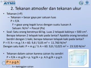 2. Tekanan atmosfer dan tekanan ukur
• Tekanan (=P)
– Tekanan = besar gaya per satuan luas
P = F/A
F = gaya yang tegak lurus dengan suatu luasan A
Satuan: N/m2 = Pascal (Pa)
• Soal: Satu orang beratnya 60 kg. Luas 2 telapak kakinya = 500 cm2.
Berapa tekanan 2 telapak kaki pada lantai? Apabila orang tersebut
berdiri dengan 1 kaki, berapa tekanan telapak kaki pada lantai?
P = F/ A = m.g / A = 60. 9,8 / 0,05 m2 = 11.760 N/m2
Dengan satu kaki: P = m.g / ½ A = 60. 9,8 / 0,025 m2 = 23.520 N/m2
• Tekanan dalam cairan karena cairan itu sendiri
P = F/A = m.g/A = ρ. V.g/A = ρ. A.h.g/A = ρ.g.h
h = ketinggian cairan
P = ρ.g.h
 