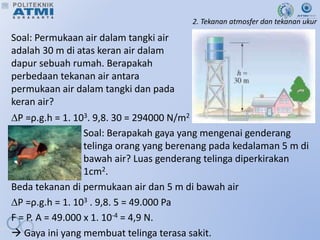 2. Tekanan atmosfer dan tekanan ukur
Soal: Permukaan air dalam tangki air
adalah 30 m di atas keran air dalam
dapur sebuah rumah. Berapakah
perbedaan tekanan air antara
permukaan air dalam tangki dan pada
keran air?
P =ρ.g.h = 1. 103. 9,8. 30 = 294000 N/m2
Soal: Berapakah gaya yang mengenai genderang
telinga orang yang berenang pada kedalaman 5 m di
bawah air? Luas genderang telinga diperkirakan
1cm2.
Beda tekanan di permukaan air dan 5 m di bawah air
P =ρ.g.h = 1. 103 . 9,8. 5 = 49.000 Pa
F = P. A = 49.000 x 1. 10-4 = 4,9 N.
 Gaya ini yang membuat telinga terasa sakit.
 