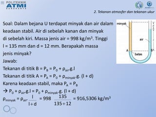 2. Tekanan atmosfer dan tekanan ukur
Soal: Dalam bejana U terdapat minyak dan air dalam
keadaan stabil. Air di sebelah kanan dan minyak
di sebelah kiri. Massa jenis air = 998 kg/m3. Tinggi
l = 135 mm dan d = 12 mm. Berapakah massa
jenis minyak?
Jawab:
Tekanan di titik B = PB = P0 + ρair.g.l
Tekanan di titik A = PA = P0 + ρminyak.g. (l + d)
Karena keadaan stabil, maka PA = PB
 P0 + ρair.g.l = P0 + ρminyak.g. (l + d)
ρminyak = ρair. = 998 = 916,5306 kg/m3
d
l
l
 12
135
135

 