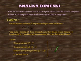 ANALISA DIMENSI 
SSuuaattuu bbeessaarraann ddaappaatt ddiijjuummllaahhkkaann aattaauu ddiikkuurraannggkkaann aappaabbiillaa mmeemmiilliikkii ddiimmeennssii yyaanngg ssaammaa.. 
SSeettiiaapp ssuukkuu ddaallaamm ppeerrssaammaaaann ffiissiikkaa hhaarruuss mmeemmiilliikkii ddiimmeennssii yyaanngg ssaammaa.. 
Perioda ayunan sederhana T dinyatakan dengan rumus berikut ini : 
g l T p 2 = 
yang mana l panjang tali dan g percepatan gravitasi dengan satuan panjang per 
kwadrat waktu. Tunjukkan bahwa persamaan ini secara dimensional benar ! 
Jawab : 
Dimensi perioda [T] : T 
Dimensi panjang tali [l] : L 
Dimensi percepatan gravitasi [g] : LT-2 
p : tak berdimensi 
T L= - = T 
LT 2 
Contoh : 
 