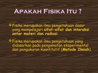 Apakah Fisika Itu ? 
Fisika merupakan ilmu pengetahuan dasar 
yang mempelajari sifat-sifat dan interaksi 
antar materi dan radiasi. 
Fisika merupakan ilmu pengetahuan yang 
didasarkan pada pengamatan eksperimental 
dan pengukuran kuantitatif (Metode Ilmiah). 
 