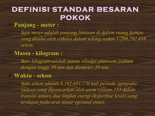 DEFINISI STANDAR BESARAN 
 PPaannjjaanngg -- mmeetteerr :: 
POKOK 
SSaattuu mmeetteerr aaddaallaahh ppaannjjaanngg lliinnttaassaann ddii ddaallaamm rruuaanngg hhaammppaa 
yyaanngg ddiillaalluuii oolleehh ccaahhaayyaa ddaallaamm sseellaanngg wwaakkttuu 11//229999,,779922,,445588 
sseekkoonn.. 
 MMaassssaa -- kkiillooggrraamm :: 
SSaattuu kkiillooggrraamm aaddaallaahh mmaassssaa ssiilliinnddeerr ppllaattiinnuumm iirriiddiiuumm 
ddeennggaann ttiinnggggii 3399 mmmm ddaann ddiiaammeetteerr 3399 mmmm.. 
 WWaakkttuu -- sseekkoonn 
SSaattuu sseekkoonn aaddaallaahh 99,,119922,,663311,,777700 kkaallii ppeerriiooddee ((ggeettaarraann)) 
rraaddiiaassii yyaanngg ddiippaannccaarrkkaann oolleehh aattoomm cceessiiuumm--113333 ddaallaamm 
ttrraannssiissii aannttaarraa dduuaa ttiinnggkkaatt eenneerrggii ((hhyyppeerrffiinnee lleevveell)) yyaanngg 
tteerrddaappaatt ppaaddaa aarraass ddaassaarr ((ggrroouunndd ssttaattee)).. 
 