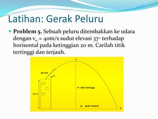 Latihan: Gerak Peluru
 Problem 5. Sebuah peluru ditembakkan ke udara

dengan v0 = 40m/s sudut elevasi 37◦ terhadap
horisontal pada ketinggian 20 m. Carilah titik
tertinggi dan terjauh.

 