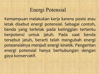 Energi Potensial
Kemampuan melakukan kerja karena posisi atau
letak disebut energi potensial. Sebagai contoh,
benda yang terletak pada ketinggian tertentu
berpotensi untuk jatuh. Pada saat benda
tersebut jatuh, berarti telah mengubah energi
poteansialnya menjadi energi kinetik. Pengertian
energi potensial hanya berhubungan dengan
gaya konservatif.
 