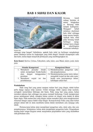BAB 4 SUHU DAN KALOR
                                                                 Beruang        kutub
                                                                 sedang berjalan di
                                                                 antara    bongkahan
                                                                 es. Beruang tidak
                                                                 tampak kedinginan.
                                                                 Mengapa?       Sebab
                                                                 tubuhnya diselimuti
                                                                 bulu tebal sehingga
                                                                 tetap merasa hangat.
                                                                 Apakah bulu tebal
                                                                 pada beruang kutub
                                                                 berfungsi      meng-
                                                                 halangi hawa dingin
                                                                 di     sekelilingnya
                                                                 memasuki tubuhnya
komar.org
sehingga tetap hangat? Sebaliknya, apakah bulu tebal itu berfungsi menghalangi
panas tubuhnya keluar ke lingkungan yang lebih dingin? Setelah mempelajari suhu
dan kalor, kalian dapat menjawab pertanyaan yang membingungkan ini.

Kata Kunci: Kelvin, Celsius, Fahrenheit, suhu, kalor, azas Black, kalori, joule, kalor
jenis

          Standar Kompetensi                            Kompetensi Dasar
     1. Memahami prosedur ilmiah              1.2 Mendeskripsikan pengertian suhu
        untuk mempelajari benda-benda             dan pengukurannya.
        alam dengan menggunakan               3.4 Mendeskripsikan peran kalor dalam
        peralatan.                                mengubah wujud zat dan suhu suatu
     3. Memahami wujud zat dan                    benda serta penerapannya dalam
        perubahannya.                             kehidupan sehari-hari.

Pendahuluan
        Pada siang hari yang panas maupun malam hari yang dingin, tubuh kalian
perlu dijaga supaya tetap nyaman. Untuk menjaga tubuh supaya tetap nyaman,
seringkali memerlukan beberapa alat bantu. Pada siang hari yang panas, kalian
memakai pakaian tipis sehingga rasa panas menjadi berkurang. Untuk mempercepat
proses pendinginan tubuh, mungkin kalian minum air dingin serta duduk di dekat
kipas angin. Pada malam hari yang dingin, kalian memakai jaket serta mengkonsumsi
minuman hangat supaya badan tetap hangat. Konsep-konsep fisika yang akan kalian
pelajari dalam bab ini akan membantu kalian dalam memahami cara menjaga suhu
tubuh.
        Pertama-tama kalian akan mempelajari pengertian suhu, skala suhu, dan cara
pengukurannya. Selanjutnya, kalian akan mempelajari pengertian kalor. Pengetahuan
tentang kalor sangat berguna untuk menjelaskan perpindahan kalor yang disebabkan
oleh perbedaan suhu.




                                          1
 