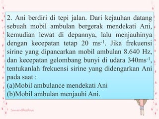2. Ani berdiri di tepi jalan. Dari kejauhan datang
sebuah mobil ambulan bergerak mendekati Ani,
kemudian lewat di depannya, lalu menjauhinya
dengan kecepatan tetap 20 ms-1. Jika frekuensi
sirine yang dipancarkan mobil ambulan 8.640 Hz,
dan kecepatan gelombang bunyi di udara 340ms-1,
tentukanlah frekuensi sirine yang didengarkan Ani
pada saat :
(a)Mobil ambulance mendekati Ani
(b)Mobil ambulan menjauhi Ani.
 