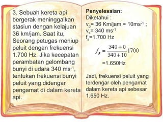3. Sebuah kereta api
bergerak meninggalkan
stasiun dengan kelajuan
36 km/jam. Saat itu,
Seorang petugas meniup
peluit dengan frekuensi
1.700 Hz. Jika kecepatan
perambatan gelombang
bunyi di udara 340 ms-1,
tentukan frekuensi bunyi
peluit yang didengar
pengamat di dalam kereta
api.
Penyelesaian:
Diketahui :
vp= 36 Km/jam = 10ms-1 ;
vs= 340 ms-1
fs=1.700 Hz
=1.650Hz
Jadi, frekuensi peluit yang
terdengar oleh pengamat
dalam kereta api sebesar
1.650 Hz.
 