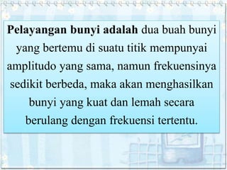 Pelayangan bunyi adalah dua buah bunyi
yang bertemu di suatu titik mempunyai
amplitudo yang sama, namun frekuensinya
sedikit berbeda, maka akan menghasilkan
bunyi yang kuat dan lemah secara
berulang dengan frekuensi tertentu.
 