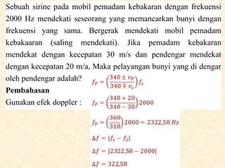 Sebuah sirine pada mobil pemadam kebakaran dengan frekuensi
2000 Hz mendekati seseorang yang memancarkan bunyi dengan
frekuensi yang sama. Bergerak mendekati mobil pemadam
kebakaaran (saling mendekati). Jika pemadam kebakaran
mendekat dengan kecepatan 30 m/s dan pendengar mendekat
dengan kecepatan 20 m/a, Maka pelayangan bunyi yang di dengar
oleh pendengar adalah?
Pembahasan
Gunakan efek doppler :
 