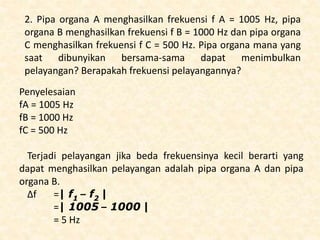 2. Pipa organa A menghasilkan frekuensi f A = 1005 Hz, pipa
organa B menghasilkan frekuensi f B = 1000 Hz dan pipa organa
C menghasilkan frekuensi f C = 500 Hz. Pipa organa mana yang
saat dibunyikan bersama-sama dapat menimbulkan
pelayangan? Berapakah frekuensi pelayangannya?
Penyelesaian
fA = 1005 Hz
fB = 1000 Hz
fC = 500 Hz
Terjadi pelayangan jika beda frekuensinya kecil berarti yang
dapat menghasilkan pelayangan adalah pipa organa A dan pipa
organa B.
Δf =| f1 – f2 |
=| 1005 – 1000 |
= 5 Hz
 