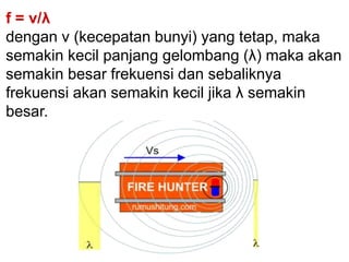 f = v/λ
dengan v (kecepatan bunyi) yang tetap, maka
semakin kecil panjang gelombang (λ) maka akan
semakin besar frekuensi dan sebaliknya
frekuensi akan semakin kecil jika λ semakin
besar.
 