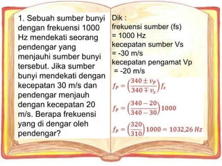Dik :
frekuensi sumber (fs)
= 1000 Hz
kecepatan sumber Vs
= -30 m/s
kecepatan pengamat Vp
= -20 m/s
1. Sebuah sumber bunyi
dengan frekuensi 1000
Hz mendekati seorang
pendengar yang
menjauhi sumber bunyi
tersebut. Jika sumber
bunyi mendekati dengan
kecepatan 30 m/s dan
pendengar menjauh
dengan kecepatan 20
m/s. Berapa frekuensi
yang di dengar oleh
pendengar?
 