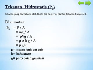 Tekanan Hidrostatis (Ph)
Tekanan yang disebabkan oleh fluida tak bergerak disebut tekanan hidrostatik

Di rumuskan
Ph = F / A
= mg / A
= Vg / A
= Ahg/A
= gh
= massa jenis zat cair
h= kedalaman
g= percepatan gravitasi

 