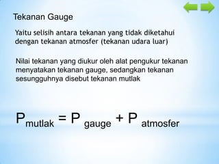 Tekanan Gauge
Yaitu selisih antara tekanan yang tidak diketahui
dengan tekanan atmosfer (tekanan udara luar)
Nilai tekanan yang diukur oleh alat pengukur tekanan
menyatakan tekanan gauge, sedangkan tekanan
sesungguhnya disebut tekanan mutlak

Pmutlak = P gauge + P atmosfer

 