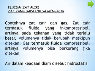FLUIDA( ZAT ALIR)
ZAT YANG DAPAT/BISA MENGALIR

Contohnya zat cair dan gas. Zat cair
termasuk fluida yang inkompressibel,
artinya pada tekanan yang tidak terlalu
besar, volumenya tidak berubah meskipun
ditekan. Gas termasuk fluida kompressibel,
artinya volumenya bisa berkurang jika
ditekan
Air dalam keadaan diam disebut hidrostatis

 