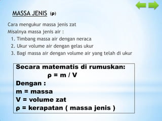 MASSA JENIS

(ρ)

Cara mengukur massa jenis zat
Misalnya massa jenis air :
1. Timbang massa air dengan neraca
2. Ukur volume air dengan gelas ukur
3. Bagi massa air dengan volume air yang telah di ukur

Secara matematis di rumuskan:
ρ=m/V
Dengan :
m = massa
V = volume zat
ρ = kerapatan ( massa jenis )

 