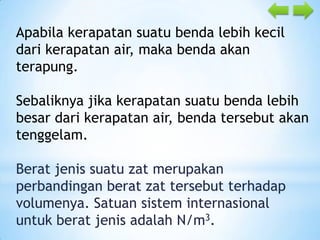 Apabila kerapatan suatu benda lebih kecil
dari kerapatan air, maka benda akan
terapung.
Sebaliknya jika kerapatan suatu benda lebih
besar dari kerapatan air, benda tersebut akan
tenggelam.

Berat jenis suatu zat merupakan
perbandingan berat zat tersebut terhadap
volumenya. Satuan sistem internasional
untuk berat jenis adalah N/m3.

 