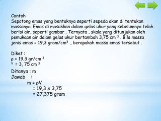 Contoh
Sepotong emas yang bentuknya seperti sepeda akan di tentukan
massanya. Emas di masukkan dalam gelas ukur yang sebelumnya telah
berisi air, seperti gambar . Ternyata , skala yang ditunjukan oleh
pemukaan air dalam gelas ukur bertambah 3,75 cm 3 . Bila massa
jenis emas = 19,3 gram/cm3 , berapakah massa emas tersebut .
Diket :
ρ = 19,3 gr/cm 3
V = 3, 75 cm 3

Ditanya : m
Jawab :
m = ρV
= 19,3 x 3,75
= 27,375 gram

 