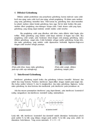 4. Difraksi Gelombang 
Difraksi adalah pembelokan atau penyebaran gelombang karena melewati suatu celah 
kecil atau ujung suatu celah kecil atau ujung sebuah penghalang. Di dalam suatu medium 
yang sama, gelombang merambat lurus. Oleh karena itu, gelombang lurus akan merambat 
ke seluruh medium dalam bentuk gelombang lurus juga. Hal ini tidak berlaku bila pada 
medium diberi penghalang atau rintangan berupa celah. Untuk ukuran celah yang tepat, 
gelombang yang datang dapat melentur setelah melalui celah tersebut. 
Jika penghalang celah yang diberikan oleh lebar, maka difraksi tidak begitu jelas 
terlihat. Muka gelombang yang melalui celah hanya melentur di bagian tepi celah. Jika 
penghalang celah sempit, yaitu berukuran dekat dengan orde panjang gelombang, maka 
difraksi gelombang sangat jelas. Celah bertindak sebagai sumber gelombang berupa titik, 
dan muka gelombang yang melalui celah dipancarkan berbentuk lingkaran- lingkara n 
dengan celah tersebut sebagai pusatnya. 
(Pada celah lebar, hanya muka gelombang 
pada tepi celah saja melengkung) 
(Pada celah sempit, difraksi 
gelombang tampak jelas) 
5. Interferensi Gelombang 
Interferensi gelombang terjadi ketika dua gelombang kohoren (memiliki frekuensi dan 
selisih fase tetap bertemu. Peristiwa interferensi dapat dilihat dengan mudah pada tangki riak. 
Jika kedua sumber kohoren S1 dan S2 menghasilkan dua muka gelombang lingkaran, kedua 
muka gelombang itu akan bertemu dan membentuk pola interferensi pada permukaan air. 
Ada dua macam penampakan interferensi yang dapat diamati, yaitu interferensi konstruktif 
(saling menguatkan) dan interferensi destruktif (saling melemahkan). 
Letak titik- titik interferensi konstruktif dan destruktif mudah ditemukan berdasarkan selisih 
jarak sumber S1 ke titik yang ditinjau dengan jarak sumber S2 ke titik yang sama. selisih ini 
dinamakan beda lintasan. Yang secara matematis: 훿 = 푟1 − 푟2 
 